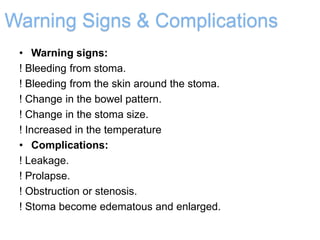 Warning Signs & Complications
• Warning signs:
! Bleeding from stoma.
! Bleeding from the skin around the stoma.
! Change in the bowel pattern.
! Change in the stoma size.
! Increased in the temperature
• Complications:
! Leakage.
! Prolapse.
! Obstruction or stenosis.
! Stoma become edematous and enlarged.
 