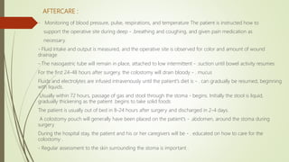 AFTERCARE :
- Monitoring of blood pressure, pulse, respirations, and temperature The patient is instructed how to
support the operative site during deep - .breathing and coughing, and given pain medication as
necessary.
- Fluid intake and output is measured, and the operative site is observed for color and amount of wound
drainage
- The nasogastric tube will remain in place, attached to low intermittent - .suction until bowel activity resumes
For the first 24-48 hours after surgery, the colostomy will drain bloody - . mucus
Fluids and electrolytes are infused intravenously until the patient's diet is - . can gradually be resumed, beginning
with liquids.
Usually within 72 hours, passage of gas and stool through the stoma - begins. Initially the stool is liquid,
gradually thickening as the patient .begins to take solid foods
The patient is usually out of bed in 8-24 hours after surgery and discharged in 2-4 days.
A colostomy pouch will generally have been placed on the patient's - .abdomen, around the stoma during
surgery
During the hospital stay, the patient and his or her caregivers will be - . educated on how to care for the
colostomy .
- Regular assessment to the skin surrounding the stoma is important .
 