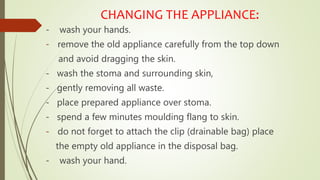 CHANGING THE APPLIANCE:
- wash your hands.
- remove the old appliance carefully from the top down
and avoid dragging the skin.
- wash the stoma and surrounding skin,
- gently removing all waste.
- place prepared appliance over stoma.
- spend a few minutes moulding flang to skin.
- do not forget to attach the clip (drainable bag) place
the empty old appliance in the disposal bag.
- wash your hand.
 