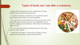 Types of foods can I eat after a colostomy
- People with colostomies can eat a regular diet. Choose
healthy foods from all the food groups
- To avoid constipation, eat foods such as oatmeal, whole-
grain breads and cereals, fruits and vegetables
- You may want to avoid foods that cause gas and odor. Some
foods that may cause gas and odor are vegetables such as
broccoli, cabbage, and cauliflower. Other foods include beans,
eggs, and fish .
- You can also reduce gas by eating slowly and not using
straws to drink liquids.
- Foods that may help to control odor and gas in some
people are fresh parsley , yogurt and buttermilk
 