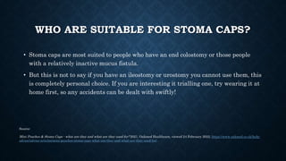 WHO ARE SUITABLE FOR STOMA CAPS?
• Stoma caps are most suited to people who have an end colostomy or those people
with a r...