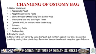 CHANGING OF OSTOMY BAG
1. Gather equipment:
• Appropriate Pouch
• Adapt Ring or Stoma Paste
• Stoma Powder/ 3M No Sting Skin Barrier Wipe
• Washcloths (wet and dry)/Paper Towel
• Optional: mild, no residue, water based soap
• Scissors
• Measuring Guide
• Garbage bag
2. Empty the pouch.
3. Remove the skin barrier by using the “push-pull method” against your skin. Discard the
pouch by placing it in a plastic bag. Remember to save the clamp if using this type of closure.
 