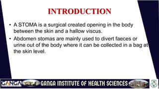 INTRODUCTION
• A STOMA is a surgical created opening in the body
between the skin and a hallow viscus.
• Abdomen stomas are mainly used to divert faeces or
urine out of the body where it can be collected in a bag at
the skin level.
 
