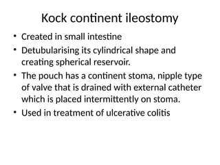 Kock continent ileostomy
• Created in small intestine
• Detubularising its cylindrical shape and
creating spherical reservoir.
• The pouch has a continent stoma, nipple type
of valve that is drained with external catheter
which is placed intermittently on stoma.
• Used in treatment of ulcerative colitis
 