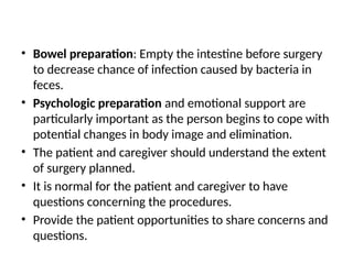 • Bowel preparation: Empty the intestine before surgery
to decrease chance of infection caused by bacteria in
feces.
• Psychologic preparation and emotional support are
particularly important as the person begins to cope with
potential changes in body image and elimination.
• The patient and caregiver should understand the extent
of surgery planned.
• It is normal for the patient and caregiver to have
questions concerning the procedures.
• Provide the patient opportunities to share concerns and
questions.
 