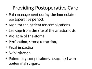 Providing Postoperative Care
• Pain management during the immediate
postoperative period.
• Monitor the patient for complications
• Leakage from the site of the anastomosis
• Prolapse of the stoma
• Perforation, stoma retraction,
• Fecal impaction
• Skin irritation
• Pulmonary complications associated with
abdominal surgery.
 