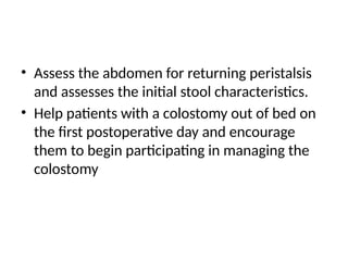 • Assess the abdomen for returning peristalsis
and assesses the initial stool characteristics.
• Help patients with a colostomy out of bed on
the first postoperative day and encourage
them to begin participating in managing the
colostomy
 