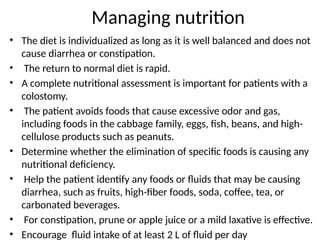 Managing nutrition
• The diet is individualized as long as it is well balanced and does not
cause diarrhea or constipation.
• The return to normal diet is rapid.
• A complete nutritional assessment is important for patients with a
colostomy.
• The patient avoids foods that cause excessive odor and gas,
including foods in the cabbage family, eggs, fish, beans, and high-
cellulose products such as peanuts.
• Determine whether the elimination of specific foods is causing any
nutritional deficiency.
• Help the patient identify any foods or fluids that may be causing
diarrhea, such as fruits, high-fiber foods, soda, coffee, tea, or
carbonated beverages.
• For constipation, prune or apple juice or a mild laxative is effective.
• Encourage fluid intake of at least 2 L of fluid per day
 