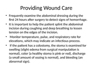 Providing Wound Care
• Frequently examine the abdominal dressing during the
first 24 hours after surgery to detect signs of hemorrhage.
• It is important to help the patient splint the abdominal
incision during coughing and deep breathing to lessen
tension on the edges of the incision.
• Monitor temperature, pulse, and respiratory rate for
elevations, which may indicate an infectious process.
• If the patient has a colostomy, the stoma is examined for
swelling (slight edema from surgical manipulation is
normal), color (a healthy stoma is pink or red), discharge
(a small amount of oozing is normal), and bleeding (an
abnormal sign).
 