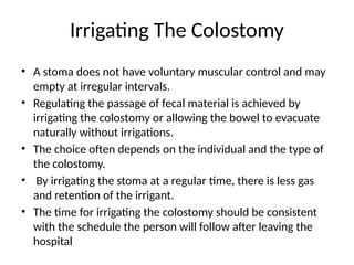 Irrigating The Colostomy
• A stoma does not have voluntary muscular control and may
empty at irregular intervals.
• Regulating the passage of fecal material is achieved by
irrigating the colostomy or allowing the bowel to evacuate
naturally without irrigations.
• The choice often depends on the individual and the type of
the colostomy.
• By irrigating the stoma at a regular time, there is less gas
and retention of the irrigant.
• The time for irrigating the colostomy should be consistent
with the schedule the person will follow after leaving the
hospital
 