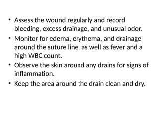 • Assess the wound regularly and record
bleeding, excess drainage, and unusual odor.
• Monitor for edema, erythema, and drainage
around the suture line, as well as fever and a
high WBC count.
• Observe the skin around any drains for signs of
inflammation.
• Keep the area around the drain clean and dry.
 