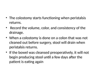 • The colostomy starts functioning when peristalsis
returns.
• Record the volume, color, and consistency of the
drainage.
• When a colostomy is done on a colon that was not
cleaned out before surgery, stool will drain when
peristalsis returns.
• If the bowel was cleansed preoperatively, it will not
begin producing stool until a few days after the
patient is eating again
 