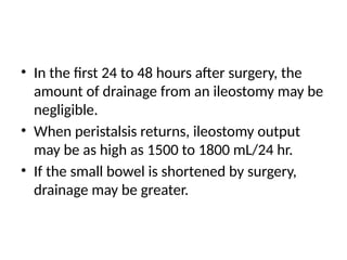 • In the first 24 to 48 hours after surgery, the
amount of drainage from an ileostomy may be
negligible.
• When peristalsis returns, ileostomy output
may be as high as 1500 to 1800 mL/24 hr.
• If the small bowel is shortened by surgery,
drainage may be greater.
 