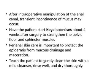 • After intraoperative manipulation of the anal
canal, transient incontinence of mucus may
occur.
• Have the patient start Kegel exercises about 4
weeks after surgery to strengthen the pelvic
floor and sphincter muscles
• Perianal skin care is important to protect the
epidermis from mucous drainage and
maceration.
• Teach the patient to gently clean the skin with a
mild cleanser, rinse well, and dry thoroughly.
 