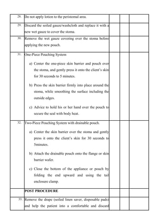 28. Do not apply lotion to the peristomal area.
29. Discard the soiled gauze/washcloth and replace it with a
new wet gauze to cover the stoma.
30. Remove the wet gauze covering over the stoma before
applying the new pouch.
31. One-Piece Pouching System
a) Center the one-piece skin barrier and pouch over
the stoma, and gently press it onto the client’s skin
for 30 seconds to 5 minutes.
b) Press the skin barrier firmly into place around the
stoma, while smoothing the surface including the
outside edges.
c) Advice to hold his or her hand over the pouch to
secure the seal with body heat.
32. Two-Piece Pouching System with drainable pouch.
a) Center the skin barrier over the stoma and gently
press it onto the client’s skin for 30 seconds to
5minutes.
b) Attach the drainable pouch onto the flange or skin
barrier wafer.
c) Close the bottom of the appliance or pouch by
folding the end upward and using the tail
enclosure clamp.
POST PROCEDURE
33. Remove the drape (soiled linen saver, disposable pads)
and help the patient into a comfortable and discard
 