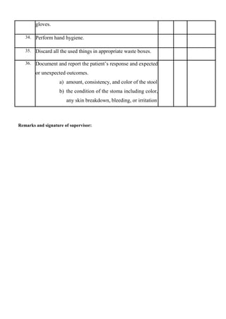 gloves.
34. Perform hand hygiene.
35. Discard all the used things in appropriate waste boxes.
36. Document and report the patient’s response and expected
or unexpected outcomes.
a) amount, consistency, and color of the stool
b) the condition of the stoma including color,
any skin breakdown, bleeding, or irritation
Remarks and signature of supervisor:
 