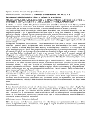 Influenza invernale: il colostro è più efficace del vaccino
Estratto da: Gazzetta Medica Italiana — Archivio per le Scienze Mediche, 2005, Vol.164, N. 3,
Prevenzione di episodi influenzali con colostro in confronto con la vaccinazione
M.R. CESARONE, G. BELCARO, U. CORNELLI, A. DI RENZO, F. MUCCI, M. DUGALI, M. CACCHIO, M.
CORNELLI, R. ADOVASIO, F. FANO, A. LEDDA, A. RICCI, S. STUARD, G. VINCIGUERRA
Il colostro è la sostanza prodotta dalla ghiandola mammaria nelle prima 48-72 ore dopo la nascita. Questo periodo è
talmente importante che, senza di esso, molti mammiferi neonati non potrebbero sopravvivere. Per diverse ragioni, il
colostro umano non può essere utilizzato facilmente o costituire una fonte primaria di prodotto da utilizzare.
Nell’ultimo decennio è stato individuato nel colostro bovino la più valida fonte alternativa di produzione — sia per
qualità che quantità — per la somministrazione nell’uomo. Oltre ad essere fonte importante di proteine, grassi,
carboidrati, vitamine e minerali, il colostro umano contiene molte molecole biologicamente attive, essenziali per le
funzioni immunitarie e di crescita. I fattori, presenti anche nel colostro bovino, sono praticamente identici a quelli
rilevabili nel colostro umano, ma molti risultano in quantità più rilevanti e farmacologicamente interessanti (ad esempio
alcune immunoglobuline e growth factors sono presenti in quantità circa 4 volte maggiori rispetto a quelle rilevabili nel
colostro umano).
I componenti più importanti del colostro sono i fattori immunitari ed i diversi fattori di crescita. I fattori immunitari
forniscono l’immunità generica e la protezione contro le infezioni nelle prime settimane di vita, mentre i fattori di
crescita stimolano lo sviluppo del neonato. Dopo la pubertà la quantità di fattori immunitari e di crescita presenti nel
nostro organismo comincia a ridursi. Successivamente con l’avanzare dell’età diventiamo genericamente più vulnerabili
alle malattie, il livello di energia si riduce, la pelle comincia a perdere elasticità, il peso tende ad aumentare e si riduce il
tono muscolare. Inoltre considerando che viviamo in un ambiente “tossico”, pieno di elementi inquinanti ed
allergizzanti ed in condizioni diverse dal nostro sistema evolutivo, associato inoltre ad una serie rilevante di fattori di
accumulo (zuccheri, grassi e sale in particolare) la generica diminuzione dell’efficienza immunitaria potrebbe essere
alla base di numerose malattie e disfunzioni.
Diverse ricerche hanno dimostrato che il colostro possiede capacità immunitarie naturali e fattori di crescita che portano
l’organismo ad uno stato di omeostasi, uno stato naturale di benessere e buona salute. Il colostro favorisce la funzione
immunitaria naturale e ci rende capaci di reagire agli effetti dannosi degli agenti inquinanti e degli allergeni quando
entriamo in contatto con essi. Inoltre, i fattori di crescita presenti nel colostro creano una sorta di “effetto collaterale”
positivo nell’organismo sano, una aumentata capacità di metabolizzare i grassi, maggiore facilità nell’aumentare la
massa muscolare, e “ringiovanire” muscoli e cute.
Esistono oltre 90 componenti conosciuti nel colostro. Quelli principali sono i fattori immunitari e di crescita. Esso
contiene inoltre un equilibrio preciso di vitamine, minerali ed amminoacidi tra le quali la preziosa glutammica.
La glutammina è, infatti, l’aminoacido più abbondante nei muscoli. Circa il 60%% degli aminoacidi contenuti
all’interno delle cellule muscolari sono costituidi dalla glutammina. Il corpo usa la glutammina come precursore di
quasi tutti gli aminoacidi. Tutti questi fattori agiscono in perfetta sinergia per ristabilire e mantenere uno stato di buona
salute.
Fattori immunitari
È stato dimostrato che i fattori presenti nel colostro aiutano l’organismo a respingere virus, batteri e funghi. Ogni
fattore gioca un ruolo specifico nella difesa del nostro organismo. Inoltre, il colostro contiene oltre 20 anticorpi
specifici, inclusi quelli per Coli, Salmonella, Rotavirus, Candida, Streptococco, Stafilococco, Helycobacter Pilori, ed
altri. Diversi studi, sia in vitro che clinici, hanno evidenziato che oltre alle immunoglobuline il colostro presenta un
fattore che rinforza un sistema immunitario poco attivo, mentre tende ad equilibrare un sistema immunitario iperattivo,
come quello presente nelle malattie autoimmuni.
Colostro e prevenzione delle malattie influenzali
Molto si è discusso e molte discussioni sono ancora in corso sulla efficacia dei vaccini anti-influenzali anche se il loro
utilizzo è ampiamente diffuso e raccomandato. Molti gruppi di soggetti non hanno alcun beneficio documentato
scientificamente dall’uso dei vaccini.
 