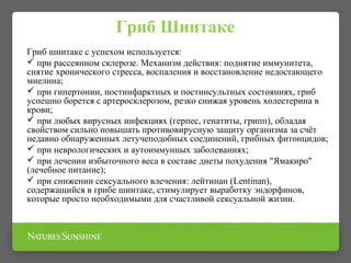 Гриб шиитаке с успехом используется:
 при рассеянном склерозе. Механизм действия: поднятие иммунитета,
снятие хронического стресса, воспаления и восстановление недостающего
миелина;
 при гипертонии, постинфарктных и постинсультных состояниях, гриб
успешно борется с артеросклерозом, резко снижая уровень холестерина в
крови;
 при любых вирусных инфекциях (герпес, гепатиты, грипп), обладая
свойством сильно повышать противовирусную защиту организма за счёт
недавно обнаруженных летучеподобных соединений, грибных фитонцидов;
 при неврологических и аутоиммунных заболеваниях;
 при лечении избыточного веса в составе диеты похудения "Ямакиро"
(лечебное питание);
 при снижении сексуального влечения: лейтинан (Lentinan),
содержащийся в грибе шиитаке, стимулирует выработку эндорфинов,
которые просто необходимыми для счастливой сексуальной жизни.
Гриб Шиитаке
 
