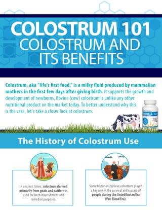 COLOSTRUM101
COLOSTRUM AND
ITS BENEFITS
Colostrum, aka "life's first food," is a milky fluid produced by mammalian
mothers in the first few days after giving birth. It supports the growth and
development of newborns. Bovine (cow) colostrum is unlike any other
nutritional product on the market today. To better understand why this
is the case, let's take a closer look at colostrum.
The History of Colostrum Use
In ancient times, colostrum derived
primarily from goats and cattle was
used for both nourishment and
remedial purposes.
Some historians believe colostrum played
a key role in the survival and success of
people during the Antediluvian Era
(Pre-Flood Era).
 