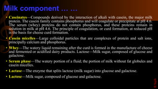 Milk component … …
• Caseinates—Compounds derived by the interaction of alkali with casein, the major milk
protein. The casein family contains phosphorus and will coagulate or precipitate at pH 4.6.
The serum (whey) proteins do not contain phosphorus, and these proteins remain in
solution in milk at pH 4.6. The principle of coagulation, or curd formation, at reduced pH
is the basis for cheese curd formation.
• Casein micelles—Large colloidal particles that are complexes of protein and salt ions,
principally calcium and phosphorus.
• Whey—The watery liquid remaining after the curd is formed in the manufacture of cheese
and fermented or acidified dairy products. Lactose—Milk sugar, composed of glucose and
galactose.
• Serum phase—The watery portion of a fluid; the portion of milk without fat globules and
casein micelles.
• Lactase—The enzyme that splits lactose (milk sugar) into glucose and galactose.
• Lactose—Milk sugar, composed of glucose and galactose.
©Sajib
 
