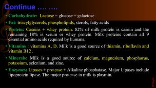Continue …. ….
• Carbohydrate: Lactose = glucose + galactose
• Fat: triacylglycerols, phospholipids, sterols, fatty acids
• Protein: Caseins + whey protein. 82% of milk protein is casein and the
remaining 18% is serum or whey protein. Milk proteins contain all 9
essential amino acids required by humans.
• Vitamins : vitamins A, D. Milk is a good source of thiamin, riboflavin and
vitamin B12 .
• Minerals: Milk is a good source of calcium, magnesium, phosphorus,
potassium, selenium, and zinc.
• Enzymes: Lipases + protease + Alkaline phosphatase. Major Lipases include
lipoprotein lipase. The major protease in milk is plasmin.
©Sajib
 
