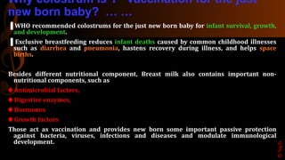 Why colostrum is 1 vaccination for the just
new born baby? … …
▐ WHO recommended colostrums for the just new born baby for infant survival, growth,
and development.
▐ Exclusive breastfeeding reduces infant deaths caused by common childhood illnesses
such as diarrhea and pneumonia, hastens recovery during illness, and helps space
births.
Besides different nutritional component, Breast milk also contains important non-
nutritional components, such as
♠ Antimicrobial factors,
♠ Digestive enzymes,
♠ Hormones
♠ Growth factors
Those act as vaccination and provides new born some important passive protection
against bacteria, viruses, infections and diseases and modulate immunological
development.
©Sajib
 