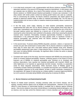  In an initial study conducted in rats, supplementation with Bovine colostrum resulted in a dose-
dependent reduction in the amount of GI damage caused by indomethacin. A milk solution used
as a placebo was not effective. As a result of the positive outcome, a study on the effects of
Bovine colostrum on NSAID-induced intestinal permeability in humans was conducted. A milk
whey solution with similar protein content but lacking growth factors was used as a placebo.
Prior to commencing the studies, the Bovine colostrum preparation was tested against the
placebo to determine whether either an effect on intestinal permeability had. The five days of
supplementation did not have an effect on baseline intestinal permeability values in persons not
taking NSAIDs.
 In the first study, seven males, following an initial baseline permeability assessment,
supplemented their diets with 125 mL Bovine colostrum or whey placebo three times daily for
seven days. Indomethacin was introduced on days 3-7. After completing this arm of the trial, a
two-week washout period was followed by a second arm of the trial in which participants
receiving the active intervention were switched to the placebo, while those receiving the placebo
received active treatment. Permeability increased approximately threefold in response to
indomethacin in the participants taking the whey placebo while no significant increase in
intestinal permeability was observed when the Bovine colostrum preparation was co-
administered with indomethacin.
 In the second study, 15 persons taking NSAIDs (ibuprofen, piroxicam, voltarol, or naproxen) for
at least one year were randomized to receive either 125 mL Bovine colostrum or placebo three
times daily for seven days with a two-week washout period between study arms. Baseline
permeability assessments were lower in these persons than in volunteers in the previous trial
(who were not taking NSAIDs chronically). No significant effect of either the active or placebo
treatment was observed.
 Consistent with results of the first study, short-term treatment with NSAIDs has previously been
shown to increase intestinal permeability. However, conflicting reports on the impact of chronic
long-term use of NSAIDs on intestinal permeability exist. Struthers et al, consistent with
previous observations, have reported low intestinal permeability with long-term NSAID use,
while Sigthorsson et al reported an approximate two-fold increase. Currently no explanation
exists for these disparate observations. While short-term doses of NSAIDs appear to
consistently increase intestinal permeability, it is possible that long-term use of NSAIDs results
in an adaptation response by the small intestine, at least in certain individuals. Irrespective of
the explanation, BC appear to hold promise as a dietary addition in persons beginning NSAIDs,
but not for persons chronically taking NSAIDs while being free of adverse GI effects.
d. Bovine Colostrum and Gastrointestinal health
 Review of irritable bowel syndrome, including ulcerative colitis and Crohn's disease, and its
etiology, including infective agents such as Shigella and Campylobacter. Infections of the gut are
difficult to treat because no antimicrobial therapy is available that is effective against Clostridia
spores. Only bovine colostrum has proven clinical efficacy in eradicating intestinal pathogens, such
as rotavirus, and may help control the infections seen in chronic disorders such as irritable bowel
 
