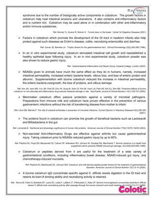 syndrome due to the number of biologically active components in colostrum. The growth factors in
colostrum help heal intestinal erosions and ulcerations. It also contains anti-inflammatory factors
and is nutrient rich. Colostrum may be used alone or in combination with other anti-inflammatory
and/or immune substances.
Ref- Borody TJ, Surace R, Warren E. Tunnel vision in the bowel. Center for Digestive Diseases (2001)
 Factors in colostrum which promote the development of the GI tract in newborn infants also help
protect against such diseases as Crohn’s disease, colitis, necrotizing enterocolitis and diarrhea.
Ref- Carver JD, Barness LA. Trophic factors for the gastrointestinal tract. Clinical Perinatology 23(2):265-285 (1996).
 In an in vitro experimental study, colostrum stimulated intestinal cell growth and reestablished a
healthy epithelial layer following injury. In an in vivo experimental study, colostrum powder was
also shown to reduce gastric injury.
Ref- Gastrointestinal Inflammation and Repair Group, Imperial College, London (2003).
 NSAIDs given to animals have much the same effect as they do in humans, namely, increased
intestinal permeability, increased enteric bacteria levels, villous loss, and loss of enteric protein and
albumin. Supplementation with bovine colostrum reduced the increase in intestinal permeability,
the enteric bacteria overgrowth, the loss of proteins, and villous damage.
Ref- Kim JW, Jeon WK, Yun JW, Park DI, Cho YK, Sung IK, Sohn CI, Kim BI, Yeom JS, Park HS, Kim EJ, Shin MS. Protective effects of bovine
colostrum on non-steroidal anti-inflammatory drug induced intestinal damage in rats. Asia Pacific Journal of Clinical Nutrition 14(1):103-107 (2005).
 Mammalian colostrum offers passive protection against a variety of microbial pathogens.
Preparations from immune milk and colostrum have proven effective in the prevention of various
gastroenteric infections without the risk of transferring disease from mother to infant.
Ref- Lilius EM, Marnila P. The role of colostral antibodies in prevention of microbial infections. Current Opinion in Infectious Diseases14(3):295-300
(2001).
 The proteins found in colostrum can promote the growth of beneficial bacteria such as Lactobacilli
and Bifidobacteria in the gut.
Ref- Lonnerdal B. Nutritional and physiologic significance of human milk proteins. American Journal of Clinical Nutrition 77(6):1537S-1543S (2003).
 Non-steroidal Anti-inflammatory Drugs are effective against arthritis but cause gastrointestinal
injury. Taking colostrum prior to NSAIDs reduced gastric injury by up to 60%.
Ref- Playford RJ, Floyd DN, Macdonald CE, Calnan DP, Adenekan RO, Johnson W, Goodlad RA, Marchbank T. Bovine colostrum is a health food
supplement which prevents NSAID induced gut damage. Gut 44(5):653-658 (1999).
 Colostrum or peptides derived from it are useful for the treatment of a wide variety of
gastrointestinal conditions, including inflammatory bowel disease, NSAID-induced gut injury, and
chemotherapy-induced mucositis.
Ref- Playford RJ, MacDonald CE, Johnson WS. Colostrum and milk-derived peptide growth factors for the treatment of gastrointestinal
disorders. American Journal of Clinical Nutrition 72(1):5-14 (2000).
 A bovine colostrum IgG concentrate specific against C. difficile resists digestion in the GI tract and
retains its toxin-A binding abiliity and neutralizing activity is retained.
Ref- Warny M, Fatimi A, Bostwick EF, Laine DC, Lebel F, LaMont JT, Pothoulakis C, Kelly CP. Bovine immunoglobulin concentrate-clostridium difficile
retains C difficile toxin neutralising activity after passage through the human stomach and small intestine. Gut 44(2):212-217 (1999).
 