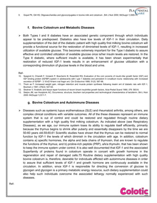 9. Gopal PK, Gill HS; Oligosaccharides and glycoconjugates in bovine milk and colostrum , Brit J Nutr 2000; 84(Suppl 1):S69-74.
f. Bovine Colostrum and Metabolic Diseases
 Both Types I and II diabetes have an associated genetic component through which individuals
appear to be predisposed. Diabetics also have low levels of IGF-1 in their circulation. Daily
supplementation of the diet of the diabetic patient with high quality first milking bovine colostrum will
provide a functional source for the restoration of diminished levels of IGF-1, resulting in increased
utilization of available glucose. This becomes extremely important for the Type I diabetic to assure
effective and controlled utilization of available glucose once is/her insulin levels are restored. In the
Type II diabetic, where sufficient insulin is available, it has been shown experimentally that
restoration of reduced IGF-1 levels results in an enhancement of glucose utilization with a
corresponding diminution of glucose levels in the blood and urine.
Ref-
10. Spagnoli A, Chiarelli F, Vorwerk P, Boscherini B, Rosenfeld RG; Evaluation of the com ponents of insulin-like growth factor (IGF) and
IGF binding protein (IGFBP) system in adolescents with t ype 1 diabetes and persistent m icroalbum inuria: relationship with increased
excretion of IGFBP - 3 18 kD N-term inal fragm ent, Clin Endocrinol 1999; 51(5): 587-96.
11. Thom as F; Increased weight gain, nitrogen retention and muscle protein synthesis following treatm ent of diabetic rats with IGF-1,
Biochem J 1991; 276(3): 547-54.
12. Skotiner V; Anabolic and tissue repair functions of recom binant insulinlike growth factors, Acta Pediat Scand 1990; 376: S63-6.
13. Steijns JM, van Hooijdonk AC; Occurrence, structure, biochem ical properties and technological characteristics of lactoferrin, Brit J Nutr
2000; 84(Suppl 1):S11-7.
g. Bovine Colostrum and Autoimmune Diseases
 Diseases such as systemic lupus erythematosus (SLE) and rheumatoid arthritis, among others, are
complex clinical conditions with variable outcomes. All of the these diseases represent an immune
system that is out of control and could be restored and regulated through routine dietary
supplementation with a high quality first milking colostrum. As indicated above (see Respiratory
Diseases), as we age, our immune system loses its ability to regulate itself efficiently, primarily
because the thymus begins to shrink after puberty and essentially disappears by the time we are
50-60 years old.59,60,61 Scientific studies have shown that the thymus can be restored to normal
function by IGF-1 the levels of which diminish in the circulation with age. In addition, colostrum
contains a) specific hormones, the alpha and beta chains of thymosin, that are known to regulate
the functions of the thymus; and b) proline-rich peptide (PRP), a/k/a thymulin, that has been shown
to keep the immune system under control. It is also well documented that IGF-1 and the associated
Superfamily of proteins found in colostrum operate in concert with growth hormone in the
regeneration and repair of damaged cells.75 Routine dietary supplementation with high quality
bovine colostrum is, therefore, desirable for individuals afflicted with autoimmune diseases in order
to assure that sufficient levels of IGF-1 and growth hormone are continuously available in the
circulation. In addition, since IGF-1 is responsible for directing the conversion of glucose to
glycogen and glycogen is a primary metabolic energy resource, such dietary supplementation could
also help such individuals overcome the associated lethargy normally experienced with such
diseases.
Ref-
 