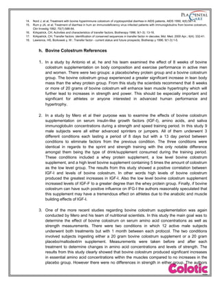14. Nord J, et al; Treatment with bovine hyperimmune colostrum of cryptosporidial diarrhea in AIDS patients, AIDS 1990; 4(6):581-4.
15. Rum p JA, et al; Treatment of diarrhea in hum an immunodeficiency virus infected patients with immunoglobulins from bovine colostrum,
Clin Investig 1992; 70(7):588-94.
16. Kirkpatrick, CH; Activities and characteristics of transfer factors; Biotherapy 1996; 9(1-3): 13-16.
17. Kirkpatrick, CH; Transfer factors: identification of conserved sequences in transfer factor m olecules; Mol. Med. 2000 Apr.; 6(4): 332-41.
18. Lawrence, HS, Borkowsk y, W ; Transfer factor - current status and future prospects; Biotherap y 1996; 9(1-3):1-5.
h. Bovine Colostrum References
1. In a study by Antonio et al, he and his team examined the effect of 8 weeks of bovine
colostrum supplementation on body composition and exercise performance in active men
and women. There were two groups: a placebo/whey protein group and a bovine colostrum
group. The bovine colostrum group experienced a greater significant increase in lean body
mass than the whey protein group. From this study the scientists recommend that 8 weeks
or more of 20 grams of bovine colostrum will enhance lean muscle hypertrophy which will
further lead to increases in strength and power. This should be especially important and
significant for athletes or anyone interested in advanced human performance and
hypertrophy.
2. In a study by Mero et al their purpose was to examine the effects of bovine colostrum
supplementation on serum insulin-like growth factors (IGF-I), amino acids, and saliva
immunoglobulin concentrations during a strength and speed training period. In this study 9
male subjects were all either advanced sprinters or jumpers. All of them underwent 3
different conditions each lasting a period of 8 days but with a 13 day period between
conditions to eliminate factors from the previous condition. The three conditions were
identical in regards to the sprint and strength training with the only notable difference
amongst them being the type of drink/supplement consumed during the training period.
These conditions included a whey protein supplement, a low level bovine colostrum
supplement, and a high level bovine supplement containing 5 times the amount of colostrum
as the low level group. The results from this study showed a positive correlation between
IGF-I and levels of bovine colostrum. In other words high levels of bovine colostrum
produced the greatest increases in IGF-I. Also the low level bovine colostrum supplement
increased levels of IGF-F to a greater degree than the whey protein group. Finally, if bovine
colostrum can have such positive influence on IFG-I the authors reasonably speculated that
this supplement may have a tremendous effect on athletes due to the anabolic and muscle
building effects of IGF-I.
3. One of the more recent studies regarding bovine colostrum supplementation was again
conducted by Mero and his team of nutritional scientists. In this study the main goal was to
determine the effect of bovine colostrum on serum amino acid concentrations as well as
strength measurements. There were two conditions in which 12 active male subjects
underwent both treatments but with 1 month between each protocol. The two conditions
involved subjects ingesting either a 20 gram bovine colostrum supplement or a 20 gram
placebo/maltodextrin supplement. Measurements were taken before and after each
treatment to determine changes in amino acid concentrations and levels of strength. The
results from this study clearly showed that bovine colostrum produced significant increases
in essential amino acid concentrations within the muscles compared to no increases in the
placebo group. However there were no differences in strength in either group. The authors
 