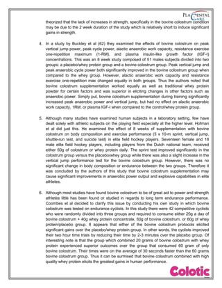 theorized that the lack of increases in strength, specifically in the bovine colostrum condition
may be due to the 2 week duration of the study which is relatively short to induce significant
gains in strength.
4. In a study by Buckley et al (62) they examined the effects of bovine colostrum on peak
vertical jump power, peak cycle power, alactic anaerobic work capacity, resistance exercise
one-repetition maximum (1-RM), and plasma insulin-like growth factor (IGF-I)
concentrations. This was an 8 week study composed of 51 males subjects divided into two
groups: a placebo/whey protein group and a bovine colostrum group. Peak vertical jump and
peak anaerobic cycle power both significantly improved in the bovine colostrum group when
compared to the whey group. However, alactic anaerobic work capacity and resistance
exercise one-repetition max changed equally in both groups. Thus the authors noted that
bovine colostrum supplementation worked equally as well as traditional whey protein
powder for certain factors and was superior in eliciting changes in other factors such as
anaerobic power. Simply put, bovine colostrum supplementation during training significantly
increased peak anaerobic power and vertical jump, but had no effect on alactic anaerobic
work capacity, 1RM, or plasma IGF-I when compared to the control/whey protein group.
5. Although many studies have examined human subjects in a laboratory setting, few have
dealt solely with athletic subjects on the playing field especially at the higher level. Hofman
et al did just this. He examined the effect of 8 weeks of supplementation with bovine
colostrum on body composition and exercise performance (5 x 10-m sprint, vertical jump,
shuttle-run test, and suicide test) in elite field hockey players. Seventeen female and 18
male elite field hockey players, including players from the Dutch national team, received
either 60g of colostrum or whey protein daily. The sprint test improved significantly in the
colostrum group versus the placebo/whey group while there was also a slight increase in the
vertical jump performance test for the bovine colostrum group. However, there was no
significant change in body composition or endurance between the two groups. Therefore it
was concluded by the authors of this study that bovine colostrum supplementation may
cause significant improvements in anaerobic power output and explosive capabilities in elite
athletes.
6. Although most studies have found bovine colostrum to be of great aid to power and strength
athletes little has been found or studied in regards to long term endurance performance.
Coombes et al decided to clarify this issue by conducting his own study in which bovine
colostrum was tested on endurance cyclists. In this study there were 42 competitive cyclists
who were randomly divided into three groups and required to consume either 20g a day of
bovine colostrum + 40g whey protein concentrate, 60g of bovine colostrum, or 60g of whey
protein/placebo group. It appears that either of the bovine colostrum protocols elicited
significant gains over the placebo/whey protein group. In other words, the cyclists improved
their two hour time trials by reducing their time by 2-3 minutes over the placebo group. Of
interesting note is that the group which combined 20 grams of bovine colostrum with whey
protein experienced superior outcomes over the group that consumed 60 gram of only
bovine colostrum. Their times were on the average of 30 seconds faster than the 60 grams
bovine colostrum group. Thus it can be surmised that bovine colostrum combined with high
quality whey protein elicits the greatest gains in human performance.
 
