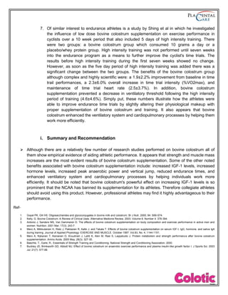 7. Of similar interest to endurance athletes is a study by Shing et al in which he investigated
the influence of low dose bovine colostrum supplementation on exercise performance in
cyclists over a 10 week period that also included 5 days of high intensity training. There
were two groups: a bovine colostrum group which consumed 10 grams a day or a
placebo/whey protein group. High intensity training was not performed until seven weeks
into the endurance program as a means to further improve the cyclist's time trials. The
results before high intensity training during the first seven weeks showed no change.
However, as soon as the five day period of high intensity training was added there was a
significant change between the two groups. The benefits of the bovine colostrum group
although complex and highly scientific were: a 1.9±2.2% improvement from baseline in time
trail performances, a 2.3±6.0% overall increase in time trial intensity (%VO2max), and
maintenance of time trial heart rate (2.5±3.7%). In addition, bovine colostrum
supplementation prevented a decrease in ventilatory threshold following the high intensity
period of training (4.6±4.6%). Simply put, these numbers illustrate how the athletes were
able to improve endurance time trials by slightly altering their physiological makeup with
proper supplementation of bovine colostrum and training. It also appears that bovine
colostrum enhanced the ventilatory system and cardiopulmonary processes by helping them
work more efficiently.
i. Summary and Recommendation
 Although there are a relatively few number of research studies performed on bovine colostrum all of
them show empirical evidence of aiding athletic performance. It appears that strength and muscle mass
increases are the most evident results of bovine colostrum supplementation. Some of the other noted
benefits associated with bovine colostrum supplementation include: increased IGF-1 levels, increased
hormone levels, increased peak anaerobic power and vertical jump, reduced endurance times, and
enhanced ventilatory system and cardiopulmonary processes by helping individuals work more
efficiently. It should be noted that bovine colostrum's powerful effect on increasing IGF-1 levels is so
prominent that the NCAA has banned its supplementation for its athletes. Therefore collegiate athletes
should avoid using this product. However, professional athletes may find it highly advantageous to their
performance.
Ref-
1. Gopal PK, Gill HS. Oligosaccharides and glycoconjugates in bovine milk and colostrum. Br J Nutr. 2000; 84: S69-S74.
2. Kelly, G. Bovine Colostrum: A Review of Clinical Uses. Alternative Medicine Review. 2003: Volume 8, Number 4. 378-394.
3. Antonio J, Sanders MS, Van Gammeren D. The effects of bovine colostrum supplementation on body composition and exercise performance in active men and
women. Nutrition. 2001 Mar; 17(3): 243-7.
4. Mero A, Miikkulainen H, Riski J, Pakkanen R, Aalto J, and Takala T. Effects of bovine colostrum supplementation on serum IGF-I, IgG, hormone, and saliva IgA
during training. Journal of Applied Physiology: EXERCISE AND MUSCLE. October 1997. Vol.83, No. 4, 1144-1151.
5. Mero A, Nykanen T, Keinanen O, Knuutinen J, Lahti K, Alen M, Rasi S, Leppaluoto J. Protein metabolism and strength performance after bovine colostrum
supplementation. Amino Acids. 2005 May; 28(3): 327-35.
6. Baechle, T., Earle, R., Essentials of Strength Training and Conditioning. National Strength and Conditioning Association. 2000.
7. Buckley JD, Brinkworth GD, Abbott MJ. Effect of bovine colostrum on anaerobic exercise performance and plasma insulin-like growth factor I. J Sports Sci. 2003
Jul; 21(7): 577-88.
 