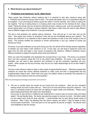 8. What Doctors say about Colostrum?
1. “Probiotics and Colostrum” by Dr. Albert Snow
“Many people take Probiotics without realizing that it is essential to also take colostrum along with
it. Probiotics and colostrum truly go hand in hand. This article will explain why it is so essential to take the
two together. If you are looking to relieve issues like colitis or chronic diarrhea, don’t skimp on taking the
two together. The key to taking these is in knowing which ones to take for the individual & their unique
needs. Taking the wrong ones can at best do nothing & at worst- make you sick. Just one example is if the
person taking either one of these is lactose intolerant. Also there is often times the need to take different
ones at different stages of the treatment. It can get complicated.
The fact is that probiotics are useless without colostrum. They will just go “in one door and out the
other.” Why spend your money on probiotics if they will just be immediately leaving your system? The
reason why colostrum is so essential is that it allows the probiotics to stick to the inner surface of the GI
tissue. This process enables the probiotics to remain permanently in your gut, instead of quickly just
leaving your body.
Of course, if you take antibiotics at any point during your life, this will kill off the friendly bacteria regardless
of whether you have taken it with colostrum or not. In this case, you will need to repeat the cycle over
again from the start and begin a new course of probiotics with colostrum. Different antibiotics require
different probiotics to replace the specific strains that were killed off.
When you were first breastfed, this developed the mucosal lining in your body. This lining is so powerful
that it can last a person’s whole life if he or she doesn’t take antibiotics. Of course, if you were never
breastfed, you will need to take colostrum and probiotics to get this necessary ingredient into your
system. When people are fed soy formulas, they are put at a major disadvantage as far as their health is
concerned.
The fact is that colostrum helps to repair a wide variety of gastrointestinal issues. Oftentimes people take
probiotics for issues like chronic diarrhea treatment or colitis cures and then is disappointed that this
supplementation doesn’t work. When that is the case, the sufferer needs to remember how essential it is
to take the correct colostrum-with the correct probiotic.”
Ref- http://holisticgastroenterology.com/probiotics-and-colostrum
2. “We are so excited about the results we are having from the colostrum. Here are four wonderful
healing results we have to share with you. There are a lot more that will be using this colostrum. This
truly is a wonderful product for those who are fighting to regain health and wholeness. Please share
these healing testimonies with others who need healing.
One young 12 year old boy in California was suffering from a severe case of mucosa colitis and losing
weight. He was literally dying. His doctor was planning surgery to remove his colon. His father called
me and asked what could be done naturally. I recommended that he start taking double doses of
colostrum. After 5 days, the bleeding from the rectum ceased, and within 7 days he began to have
normal bowel movements. From that point on he has gained 32 pounds of weight. His parents were
most delighted to see the change.”
 