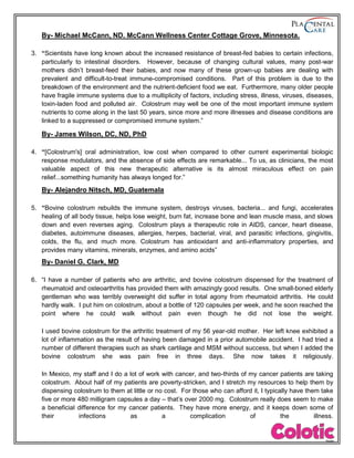 By- Michael McCann, ND. McCann Wellness Center Cottage Grove, Minnesota.
3. “Scientists have long known about the increased resistance of breast-fed babies to certain infections,
particularly to intestinal disorders. However, because of changing cultural values, many post-war
mothers didn’t breast-feed their babies, and now many of these grown-up babies are dealing with
prevalent and difficult-to-treat immune-compromised conditions. Part of this problem is due to the
breakdown of the environment and the nutrient-deficient food we eat. Furthermore, many older people
have fragile immune systems due to a multiplicity of factors, including stress, illness, viruses, diseases,
toxin-laden food and polluted air. Colostrum may well be one of the most important immune system
nutrients to come along in the last 50 years, since more and more illnesses and disease conditions are
linked to a suppressed or compromised immune system.”
By- James Wilson, DC, ND, PhD
4. “[Colostrum's] oral administration, low cost when compared to other current experimental biologic
response modulators, and the absence of side effects are remarkable... To us, as clinicians, the most
valuable aspect of this new therapeutic alternative is its almost miraculous effect on pain
relief...something humanity has always longed for.”
By- Alejandro Nitsch, MD, Guatemala
5. “Bovine colostrum rebuilds the immune system, destroys viruses, bacteria... and fungi, accelerates
healing of all body tissue, helps lose weight, burn fat, increase bone and lean muscle mass, and slows
down and even reverses aging. Colostrum plays a therapeutic role in AIDS, cancer, heart disease,
diabetes, autoimmune diseases, allergies, herpes, bacterial, viral, and parasitic infections, gingivitis,
colds, the flu, and much more. Colostrum has antioxidant and anti-inflammatory properties, and
provides many vitamins, minerals, enzymes, and amino acids”
By- Daniel G. Clark, MD
6. “I have a number of patients who are arthritic, and bovine colostrum dispensed for the treatment of
rheumatoid and osteoarthritis has provided them with amazingly good results. One small-boned elderly
gentleman who was terribly overweight did suffer in total agony from rheumatoid arthritis. He could
hardly walk. I put him on colostrum, about a bottle of 120 capsules per week, and he soon reached the
point where he could walk without pain even though he did not lose the weight.
I used bovine colostrum for the arthritic treatment of my 56 year-old mother. Her left knee exhibited a
lot of inflammation as the result of having been damaged in a prior automobile accident. I had tried a
number of different therapies such as shark cartilage and MSM without success, but when I added the
bovine colostrum she was pain free in three days. She now takes it religiously.
In Mexico, my staff and I do a lot of work with cancer, and two-thirds of my cancer patients are taking
colostrum. About half of my patients are poverty-stricken, and I stretch my resources to help them by
dispensing colostrum to them at little or no cost. For those who can afford it, I typically have them take
five or more 480 milligram capsules a day – that’s over 2000 mg. Colostrum really does seem to make
a beneficial difference for my cancer patients. They have more energy, and it keeps down some of
their infections as a complication of the illness.
 