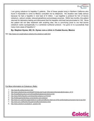 I am giving colostrum to hepatitis C patients. One of these people living in Northern California who
found it impossible to come to Mexico consulted me by telephone. His situation was really serious
because he had a hepatitis C viral load of 8 million. I put together a protocol for him of bovine
colostrum, calcium orotate, reduced glutathione and protease enzymes. Within two months, this patient
returned for laboratory testing and discovered that his hepatitis viral load had plummeted to 100. Since
the patient did not take treatment with anything else, this is convincing proof to me that bovine
colostrum works synergistically in a combined nutritional protocol. I’ve gone on to successfully treat
many more cases of hepatitis C.”
By- Stephen Hynes, ND, Dr. Hynes runs a clinic in Ciudad Acuna, Mexico
Ref- http://www.icnr.org/all-about-colostrum/is-colostrum-safe.html
For More Information on Colostrum, Refer-
1. http://www.llli.org/faq/colostrum.html
2. http://www.colostrummax.com/shop2012/index.php?route=information/information&information_id=10
3. http://breastfeeding.about.com/od/breastfeedingbasics/g/colostrum.htm
4. http://www.thefinchleyclinic.com/shop/what-colostrum-a-519.html
5. http://holisticgastroenterology.com/probiotics-and-colostrum
6. http://www.icnr.org/home-page/colostrum-is-safe-and-effective-what-one-of-the-worlds-leading-physicians-has-to-say.html
7. http://www.exrx.net/Nutrition/Supplements/BovineColostrum.html
8. http://www.colostrum.co/colostrum_question.htm
 