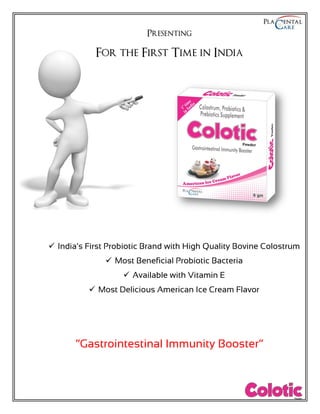 Presenting
For the First Time in India
 India’s First Probiotic Brand with High Quality Bovine Colostrum
 Most Beneficial Probiotic Bacteria
 Available with Vitamin E
 Most Delicious American Ice Cream Flavor
“Gastrointestinal Immunity Booster”
 