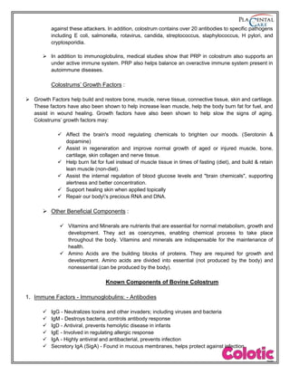 against these attackers. In addition, colostrum contains over 20 antibodies to specific pathogens
including E coli, salmonella, rotavirus, candida, streptococcus, staphylococcus, H pylori, and
cryptosporidia.
 In addition to immunoglobulins, medical studies show that PRP in colostrum also supports an
under active immune system. PRP also helps balance an overactive immune system present in
autoimmune diseases.
Colostrums’ Growth Factors :
 Growth Factors help build and restore bone, muscle, nerve tissue, connective tissue, skin and cartilage.
These factors have also been shown to help increase lean muscle, help the body burn fat for fuel, and
assist in wound healing. Growth factors have also been shown to help slow the signs of aging.
Colostrums’ growth factors may:
 Affect the brain's mood regulating chemicals to brighten our moods. (Serotonin &
dopamine)
 Assist in regeneration and improve normal growth of aged or injured muscle, bone,
cartilage, skin collagen and nerve tissue.
 Help burn fat for fuel instead of muscle tissue in times of fasting (diet), and build & retain
lean muscle (non-diet).
 Assist the internal regulation of blood glucose levels and "brain chemicals", supporting
alertness and better concentration.
 Support healing skin when applied topically
 Repair our body's precious RNA and DNA.
 Other Beneficial Components :
 Vitamins and Minerals are nutrients that are essential for normal metabolism, growth and
development. They act as coenzymes, enabling chemical process to take place
throughout the body. Vitamins and minerals are indispensable for the maintenance of
health.
 Amino Acids are the building blocks of proteins. They are required for growth and
development. Amino acids are divided into essential (not produced by the body) and
nonessential (can be produced by the body).
Known Components of Bovine Colostrum
1. Immune Factors - Immunoglobulins: - Antibodies
 IgG - Neutralizes toxins and other invaders; including viruses and bacteria
 IgM - Destroys bacteria, controls antibody response
 IgD - Antiviral, prevents hemolytic disease in infants
 IgE - Involved in regulating allergic response
 IgA - Highly antiviral and antibacterial, prevents infection
 Secretory IgA (SigA) - Found in mucous membranes, helps protect against infection
 