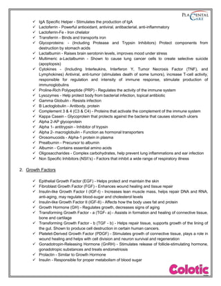  IgA Specific Helper - Stimulates the production of IgA
 Lactoferrin - Powerful antioxidant, antiviral, antibacterial, anti-inflammatory
 Lactoferrin-Fe - Iron chelator
 Transferrin - Binds and transports iron
 Glycoproteins: - (Including Protease and Trypsin Inhibitors) Protect components from
destruction by stomach acids
 Lactalbumin - Raises brain serotonin levels, improves mood under stress
 Multimeric a-Lactalbumin - Shown to cause lung cancer cells to create selective suicide
(apoptopsis)
 Cytokines - (Including Interleukins, Interferon Y, Tumor Necrosis Factor (TNF), and
Lymphokines) Antiviral, anti-tumor (stimulates death of some tumors), increase T-cell activity,
responsible for regulation and intensity of immune response, stimulate production of
immunoglobulins
 Proline-Rich Polypeptide (PRP) - Regulates the activity of the immune system
 Lysozymes - Help protect body from bacterial infection, topical antibiotic
 Gamma Globulin - Resists infection
 B Lactoglobulin - Antibody, protein
 Complement 3 & 4 (C3 & C4) - Proteins that activate the complement of the immune system
 Kappa Casein - Glycoprotein that protects against the bacteria that causes stomach ulcers
 Alpha 2-AP glycoprotein
 Alpha 1- antitrypsin - Inhibitor of trypsin
 Alpha 2- macroglobulin - Function as hormonal transporters
 Orosomucoids - Alpha-1 protein in plasma
 Prealbumin - Precursor to albumin
 Albumin - Contains essential amino acids
 Oligosaccharides - Complex carbohydrates, help prevent lung inflammations and ear infection
 Non Specific Inhibitors (NSI's) - Factors that inhibit a wide range of respiratory illness
2. Growth Factors
 Epithelial Growth Factor (EGF) - Helps protect and maintain the skin
 Fibroblast Growth Factor (FGF) - Enhances wound healing and tissue repair
 Insulin-like Growth Factor I (IGF-I) - Increases lean muscle mass, helps repair DNA and RNA,
anti-aging, may regulate blood-sugar and cholesterol levels
 Insulin-like Growth Factor II (IGF-II) - Affects how the body uses fat and protein
 Growth Hormone (GH) - Regulates growth, decreases signs of aging
 Transforming Growth Factor - a (TGF- a) - Assists in formation and healing of connective tissue,
bone and cartilage
 Transforming Growth Factor - b (TGF - b) - Helps repair tissue, supports growth of the lining of
the gut. Shown to produce cell destruction in certain human cancers.
 Platelet-Derived Growth Factor (PDGF) - Stimulates growth of connective tissue, plays a role in
wound healing and helps with cell division and neuron survival and regeneration
 Gonadotropin-Releasing Hormone (GnRH) - Stimulates release of follicle-stimulating hormone,
gonadotropic substances and treats endometriosis
 Prolactin - Similar to Growth Hormone
 Insulin - Responsible for proper metabolism of blood sugar
 