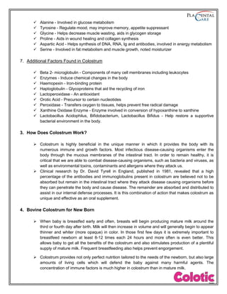 Alanine - Involved in glucose metabolism
 Tyrosine - Regulate mood, may improve memory, appetite suppressant
 Glycine - Helps decrease muscle wasting, aids in glycogen storage
 Proline - Aids in wound healing and collagen synthesis
 Aspartic Acid - Helps synthesis of DNA, RNA, Ig and antibodies, involved in energy metabolism
 Serine - Involved in fat metabolism and muscle growth, noted moisturizer
7. Additional Factors Found in Colostrum
 Beta 2- microglobulin - Components of many cell membranes including leukocytes
 Enzymes - Induce chemical changes in the body
 Haemopexin - Iron-binding protein
 Haptoglobulin - Glycoproteins that aid the recycling of iron
 Lactoperoxidase - An antioxidant
 Orotic Acid - Precursor to certain nucleotides
 Peroxidase - Transfers oxygen to tissues, helps prevent free radical damage
 Xanthine Oxidase Enzyme - Enzyme involved in conversion of hypoxanthine to xanthine
 Lactobacillus Acidophilus, Bifidobacterium, Lactobacillus Bifidus - Help restore a supportive
bacterial environment in the body.
3. How Does Colostrum Work?
 Colostrum is highly beneficial in the unique manner in which it provides the body with its
numerous immune and growth factors. Most infectious disease-causing organisms enter the
body through the mucous membranes of the intestinal tract. In order to remain healthy, it is
critical that we are able to combat disease-causing organisms, such as bacteria and viruses, as
well as environmental toxins, contaminants and allergens where they attack us.
 Clinical research by Dr. David Tyrell in England, published in 1981, revealed that a high
percentage of the antibodies and immunoglobulins present in colostrum are believed not to be
absorbed but remain in the intestinal tract where they attack disease causing organisms before
they can penetrate the body and cause disease. The remainder are absorbed and distributed to
assist in our internal defense processes. It is this combination of action that makes colostrum as
unique and effective as an oral supplement.
4. Bovine Colostrum for New Born
 When baby is breastfed early and often, breasts will begin producing mature milk around the
third or fourth day after birth. Milk will then increase in volume and will generally begin to appear
thinner and whiter (more opaque) in color. In those first few days it is extremely important to
breastfeed newborn at least 8-12 times each 24 hours and more often is even better. This
allows baby to get all the benefits of the colostrum and also stimulates production of a plentiful
supply of mature milk. Frequent breastfeeding also helps prevent engorgement.
 Colostrum provides not only perfect nutrition tailored to the needs of the newborn, but also large
amounts of living cells which will defend the baby against many harmful agents. The
concentration of immune factors is much higher in colostrum than in mature milk.
 