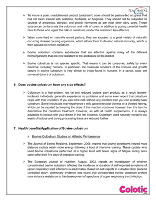  To insure a pure, unadulterated product (colostrum) cows should be pasture-fed on grass that
has not been treated with pesticide, herbicide, or fungicide. They should not be subjected to
courses of antibiotics, steroids, and growth hormones as are most other dairy cows. These
substances contaminate the colostrum and milk of cows, in addition to posing potential health
risks to those who ingest the milk or colostrum, render the colostrum less effective.
 When cows feed on naturally raised pasture, they are exposed to a great variety of naturally
occurring disease causing organisms, which allows them to develop natural immunity, which is
then passed on in their colostrum.
 Bovine colostrum contains substances that are effective against many of the different
microorganisms that are now resistant to the antibiotics on the market
 Bovine colostrum is not species specific. That means it can be consumed safely by every
mammal, including humans. In particular, the molecular structure of the immune and growth
factors in bovine colostrum is very similar to those found in humans. In a sense, cows are
universal donors of colostrum.
6. Does bovine colostrum have any side effects?
 Colostrum is a high-protein, low fat and reduced lactose dairy product, as a result lactose-
intolerant individuals generally experience no problems and some even report that colostrum
helps with their condition. If you can drink milk without any problem then you can probably take
colostrum. Some individuals may experience a mild gastrointestinal distress or a bloated feeling,
which can be avoided by lowering the dose. If this reaction continues however then it is best to
discontinue the colostrum treatment. However, as with all health supplements, it is always
advisable to consult with your doctor in the first instance. Colostrum used naturally contains low
levels of lactose and during processing these are reduced further
7. Health benefits/Application of Bovine colostrum
a. Bovine Colostrum Studies on Athletic Performance
 The Journal of Sports Medicine, September, 2006, reports that bovine colostrums helped male
distance cyclists retain more energy following a bout of intensive training. These cyclists who
used bovine colostrums performed at a higher level with fewer signs of fatigue during tests
taken after their five days of intensive training.
 The European Journal of Nutrition, August, 2003, reports an investigation of whether
concentrated bovine colostrum affected the incidence or duration of self-reported symptoms of
upper respiratory tract infections in adult males. Based on self-reports in a double blind, placebo
controlled study, preliminary evidence was found that concentrated bovine colostrum protein
may enhance resistance to the development of symptoms of upper respiratory tract infection.
 
