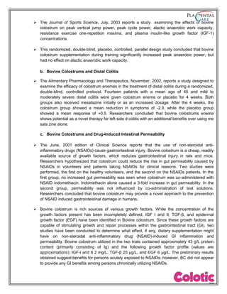  The Journal of Sports Science, July, 2003 reports a study examining the effects of bovine
colostrum on peak vertical jump power, peak cycle power, alactic anaerobic work capacity,
resistance exercise one-repetition maxima, and plasma insulin-like growth factor (IGF-1)
concentrations.
 This randomized, double-blind, placebo, controlled, parallel design study concluded that bovine
colostrum supplementation during training significantly increased peak anaerobic power, but
had no effect on alactic anaerobic work capacity.
b. Bovine Colostrums and Distal Colitis
 The Ailmentary Pharmacology and Therapeutics, November, 2002, reports a study designed to
examine the efficacy of colostrum enemas in the treatment of distal colitis during a randomized,
double-blind, controlled protocol. Fourteen patients with a mean age of 45 and mild to
moderately severe distal colitis were given colostrum enema or placebo for 4 weeks. Both
groups also received mesalazine initially or as an increased dosage. After the 4 weeks, the
colostrum group showed a mean reduction in symptoms of -2.9, while the placebo group
showed a mean response of +0.5. Researchers concluded that bovine colostrums enema
shows potential as a novel therapy for left-side d colitis with an additional benefits over using me
sala zine alone.
c. Bovine Colostrums and Drug-Induced Intestinal Permeability
 The June, 2001 edition of Clinical Science reports that the use of non-steroidal anti-
inflammatory drugs (NSAIDs) cause gastrointestinal injury. Bovine colostrum is a cheap, readily
available source of growth factors, which reduces gastrointestinal injury in rats and mice.
Researchers hypothesized that colostrum could reduce the rise in gut permeability caused by
NSAIDs in volunteers and patients taking NSAIDs for clinical reasons. Two studies were
performed, the first on the healthy volunteers, and the second on the NSAIDs patients. In the
first group, no increased gut permeability was seen when colostrum was co-administered with
NSAID indomethacin. Indomethacin alone caused a 3-fold increase in gut permeability. In the
second group, permeability was not influenced by co-administration of test solutions.
Researchers concluded that bovine colostrum may provide a novel approach to the prevention
of NSAID induced gastrointestinal damage in humans.
 Bovine colostrum is rich sources of various growth factors. While the concentration of the
growth factors present has been incompletely defined, IGF I and II, TGF-β, and epidermal
growth factor (EGF) have been identified in Bovine colostrum. Since these growth factors are
capable of stimulating growth and repair processes within the gastrointestinal tract (GI), two
studies have been conducted to determine what effect, if any, dietary supplementation might
have on non-steroidal anti-inflammatory drug (NSAID)-induced GI inflammation and
permeability. Bovine colostrum utilized in the two trials contained approximately 43 g/L protein
content (primarily consisting of Ig) and the following growth factor profile (values are
approximations): IGF-I and II 2 mg/L, TGF-β 25 µg/L, and EGF 6 µg/L. The preliminary results
obtained suggest benefits for persons acutely exposed to NSAIDs; however, BC did not appear
to provide any GI benefits among persons chronically utilizing NSAIDs.
 