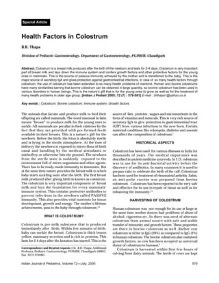 Special Article



Health Factors in Colostrum
B.R. Thapa

Division of Pediatric Gastroentrology, Department of Gastroenterology, PGIMER, Chandigarh


Abstract. Colostrum is a breast milk produced after the birth of the newborn and lasts for 2-4 days. Colostrum is very important
part of breast milk and lays down the immune system and confers growth factors and other protective factors for the young
ones in mammals. This is the source of passive immunity achieved by the mother and is transferred to the baby. This is the
major source of secretory IgA and gives protection against gastrointestinal infections. In view of so many health factors through
colostrum, the use of colostrum has been extended to so many health problems of mankind. Human and bovine colostrums
have many similarities barring that bovine colostrum can be obtained in large quantity, so bovine colostrum has been used in
various disorders in human beings. This is the nature’s gift that is for the young ones to grow as well as for the treatment of
many health problems in older age group. [Indian J Pediatr 2005; 72 (7) : 579-581] E-mail : brthapa1@yahoo.co.in

Key words : Colostrum; Bovine colostrum; Immune system; Growth factors


The animals that lactate and produce milk to feed their            source of fats , proteins , sugars and micronutrients in the
offspring are called mammals. The word mammal in latin             form of vitamins and minerals. This is very rich source of
means “breast” to produce milk for the young ones to               secretory IgA to give protection to gastrointestinal tract
suckle. All mammals are peculiar in their existence by the         (GIT) from various infections in the new born. Certain
fact that they are provided with pre-formed feeds                  maternal conditions like eclampsia, diabetes and anemia
available in their breasts. This is a nature’s gift for the        can affect the composition of colostrum.1
newborn. Before the birth, the fetus is absolutely sterile
and is lying in the sterile atmosphere. At the time of                              HISTORICAL ASPECTS
delivery the newborn is exposed to micro-flora of birth
canal and handling by the medical attendants or                    Colostrum has been used for various illnesses in India for
midwifery or otherwise hits the ground. The newborn                thousands of years. The medical importance was
from the sterile state is suddenly exposed to the                  described in ancient medicine ayurveda. In U.S. colostrum
environment full of micro-organisms and other agents.              was in use for its anti-bacterial activity before the
There has to be ready-made immunity to immunize. But               discovery of antibiotics. In many countries it is used to
at the same time nature provides the breast milk to which          prepare cake to celebrate the birth of the calf. Colostrum
baby starts suckling soon after the birth. The first breast        has been used for treatment of rheumatoid arthritis. Sabin,
milk produced after giving birth is known as colostrum.            an anti-polio vaccine was prepared from bovine
The colostrum is very important component of breast                colostrum. Colostrum has been reported to be very safe
milk and lays the foundation for every mammals’                    and effective for its use in repair of tissue as well as for
immune system. This contains protective antibodies to              enhancing the immunity.3-5
prevent infections in the newborn called PASSIVE
immunity. This also provides vital nutrients for tissue                        HARVESTING OF COLOSTRUM
development, growth and energy. The mother’s lifetime
achievements, pass to the baby through colostrum.1,2               Human colostrum was not enough for its use at large at
                                                                   the same time mother donors had problems of abuse of
                 WHAT IS COLOSTRUM?                                alcohol, cigarettes etc. So there was need of alternate
                                                                   colostrum from animal source with safe and stable
Colostrum is pre-milk substance that is produced                   transfer of immunity and growth factors .These properties
immediately after birth. Within few minutes of birth,              are there in bovine colostrum as well .Rather cow
baby can suckle the breast. Colostrum is thick lemon               colostrum is richer in IgG (20%) as compared to IgG (2%)
yellow mammary secretion and is rich in proteins. This             in human colostrum. The bovine colostrum also contained
lasts for 2-4 days after the lactation has started. This is the    growth factors, so cow has been accepted as universal
                                                                   donor of colostrum to humans.2
Correspondence and Reprint requests : Dr. B.R. Thapa, Additional
                                                                      Colostrum is harvested within first few hours of
Professor, Pediatric Gastroentrology, PGIMER, Chandigarh-160012.
Fax : 0172-2744401.                                                calving from dairy animals. The herds of cows are kept


Indian Journal of Pediatrics, Volume 72—July, 2005                                                                          579
 