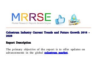 Colostrum Industry Current Trends and Future Growth 2016 -
2026
Report Description
The primary objective of the report is to offer updates on
advancements in the global colostrum market.

 
