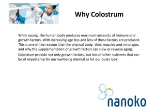 Why Colostrum 

While young, the human body produces maximum amounts of immune and 
growth factors. With increasing age less and less of these factors are produced. 
This is one of the reasons that the physical body,  skin, muscles and mind ages, 
and why the supplementa<on of growth factors can slow or reverse aging.  
Colostrum provide not only growth factors, but lots of other nutrients that can 
be of importance for our wellbeing internal as for our outer look 
 