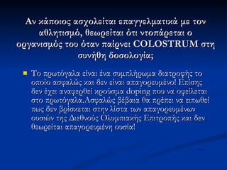 Αν κάποιος ασχολείται επαγγελματικά με τον αθλητισμό, θεωρείται ότι ντοπάρεται ο οργανισμός του όταν παίρνει COLOSTRUM στη συνήθη δοσολογία; Το πρωτόγαλα είναι ένα συμπλήρωμα διατροφής το οποίο ασφαλώς και δεν είναι απαγορευμένο! Επίσης δεν έχει αναφερθεί κρούσμα doping που να οφείλεται στο πρωτόγαλα.Ασφαλώς βέβαια θα πρέπει να ειπωθεί πως δεν βρίσκεται στην λίστα των απαγορευμένων ουσιών της Διεθνούς Ολυμπιακής Επιτροπής και δεν θεωρείται απαγορευμένη ουσία! mertix 