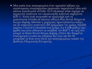 Μια ουσία είναι απαγορευμένη όταν προκαλεί αύξηση της συγκέντρωσης συγκεκριμένων οργανικών παραγόντων πάνω από κάποια φυσιολογικά επίπεδα. To Colostrum απλά περιέχει σε σημαντική ποσότητα τον ινσουλινοειδή αυξητικό παράγοντα IGF-1. Αυτός όταν ανιχνευθεί σε υψηλοτέρα από τα φυσιολογικά επίπεδα σε κάποιον αθλητή δίνει θετικό δείγμα σε έλεγχο doping. Ωστόσο η χορήγηση πρωτογάλακτος ακόμη και σε υπέρογκες ποσότητες (60 γραμμάρια την ημέρα, δηλαδή περίπου 3 κουτιά Colostrum ανά ημέρα, για 4 εβδομάδες) έχει βρεθεί πως είναι αδύνατον να ανεβάσει τον IGF-1 σε τιμή που μπορεί να δώσει θετικό δείγμα doping. Οπότε δεν θεωρείται απαγορευμένη ουσία και ασφαλώς δεν είναι και δεν θα μπορούσε να είναι στην λίστα των απαγορευμένων ουσιών της Διεθνούς Ολυμπιακής Επιτροπής. mertix 