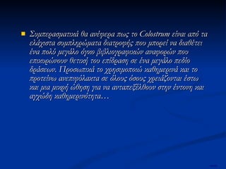 Συμπερασματικά θα ανέφερα πως το Colostrum είναι από τα ελάχιστα συμπληρώματα διατροφής που μπορεί να διαθέτει ένα πολύ μεγάλο όγκο βιβλιογραφικών αναφορών που επικυρώνουν θετική του επίδραση σε ένα μεγάλο πεδίο δράσεων. Προσωπικά το χρησιμοποιώ καθημερινά και το προτείνω ανεπιφύλακτα σε όλους όσους χρειάζονται έστω και μια μικρή ώθηση για να ανταπεξέλθουν στην έντονη και αγχώδη καθημερινότητα…   mertix 