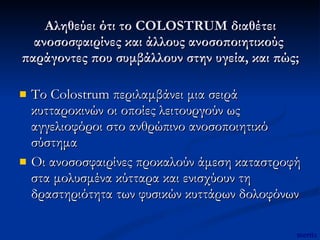 Αληθεύει ότι το COLOSTRUM διαθέτει ανοσοσφαιρίνες και άλλους ανοσοποιητικούς  παράγοντες που συμβάλλουν στην υγεία, και πώς; Το Colostrum περιλαμβάνει μια σειρά κυτταροκινών οι οποίες λειτουργούν ως αγγελιοφόροι στο ανθρώπινο ανοσοποιητικό σύστημα Οι ανοσοσφαιρίνες προκαλούν άμεση καταστροφή στα μολυσμένα κύτταρα και ενισχύουν τη δραστηριότητα των φυσικών κυττάρων δολοφόνων  mertix 