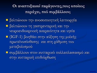 Οι αναπτυξιακοί παράγοντες,τους οποίους περιέχει, πού συμβάλλουν;   βελτιώνουν την ανοσοποιητική λειτουργία  βελτιώνουν τη γαστρεντερική και την νευροενδοκρινική ακεραιότητα και υγεία (IGF-1) βοηθάει στην αύξηση της μυϊκής πρωτεϊνοσύνθεσης  και στη ρύθμιση του μεταβολισμού συμβάλλουν στον κυτταρικό πολλαπλασιασμό και στην κυτταρική επιδιόρθωση  mertix 