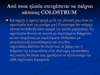 Από ποια ηλικία επιτρέπεται να παίρνει κάποιος COLOSTRUM  Καταρχήν η πρώτη τροφή μετά την γέννησή μας είναι το πρωτόγαλα από την μητέρα μας! Γενικότερα δεν υπάρχει κάποια αντένδειξη όσον αφορά την ηλικία χορήγησης. Το πρωτόγαλα δίνεται σε νεογνά με συμπτώματα διάρροιας ως και υπερήλικες με συμπτώματα Alzheimer με καταπληκτικά αποτελέσματα και στις δυο περιπτώσεις.Ωστόσο θα έλεγα πως τα βρέφη και η διάρκεια της εγκυμοσύνης είναι ιδιαίτερες καταστάσεις στις οποίες θα έλεγα πως χρειάζεται να αξιολογούμε την κάθε περίπτωση ξεχωριστά.  mertix 